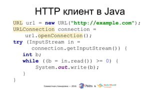 HTTP клиент в Java
URL url = new URL("http://example.com");
URLConnection connection =
url.openConnection();
try (InputStream in =
connection.getInputStream()) {
int b;
while ((b = in.read()) >= 0) {
System.out.write(b);
}
}
 