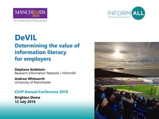 1
DeVIL
Determining the value of
information literacy
for employers
Stéphane Goldstein
Research Information Network / InformAll
Andrew Whitworth
University of Manchester
CILIP Annual Conference 2016
Brighton Dome
12 July 2016
 