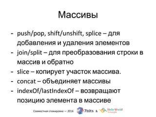 Массивы
- push/pop, shift/unshift, splice – для
добавления и удаления элементов
- join/split – для преобразования строки в
массив и обратно
- slice – копирует участок массива.
- concat – объединяет массивы
- indexOf/lastIndexOf – возвращают
позицию элемента в массиве
 
