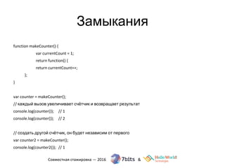 Замыкания
function makeCounter() {
var currentCount = 1;
return function() {
return currentCount++;
};
}
var counter = makeCounter();
// каждый вызов увеличивает счётчик и возвращает результат
console.log(counter()); // 1
console.log(counter()); // 2
// создать другой счётчик, он будет независим от первого
var counter2 = makeCounter();
console.log(counter2()); // 1
 