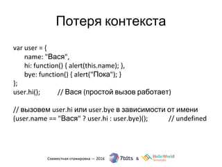 Потеря контекста
var user = {
name: "Вася",
hi: function() { alert(this.name); },
bye: function() { alert("Пока"); }
};
user.hi(); // Вася (простой вызов работает)
// вызовем user.hi или user.bye в зависимости от имени
(user.name == "Вася" ? user.hi : user.bye)(); // undefined
 
