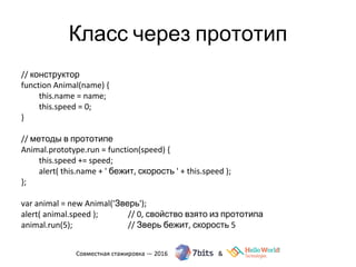 Класс через прототип
// конструктор
function Animal(name) {
this.name = name;
this.speed = 0;
}
// методы в прототипе
Animal.prototype.run = function(speed) {
this.speed += speed;
alert( this.name + ' бежит, скорость ' + this.speed );
};
var animal = new Animal('Зверь');
alert( animal.speed ); // 0, свойство взято из прототипа
animal.run(5); // Зверь бежит, скорость 5
 
