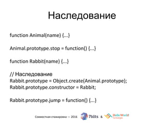 Наследование
function Animal(name) {...}
Animal.prototype.stop = function() {...}
function Rabbit(name) {...}
// Наследование
Rabbit.prototype = Object.create(Animal.prototype);
Rabbit.prototype.constructor = Rabbit;
Rabbit.prototype.jump = function() {...}
 