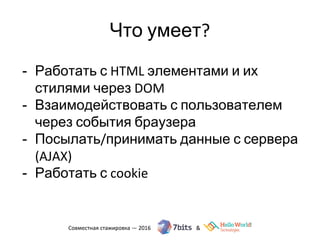 Что умеет?
- Работать с HTML элементами и их
стилями через DOM
- Взаимодействовать с пользователем
через события браузера
- Посылать/принимать данные с сервера
(AJAX)
- Работать с cookie
 