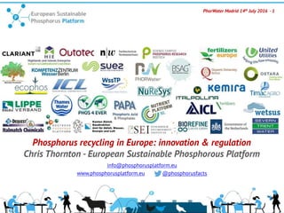PhorWater Madrid 14th July 2016 - 1
Phosphorus recycling in Europe: innovation & regulation
Chris Thornton - European Sustainable Phosphorous Platform
info@phosphorusplatform.eu
www.phosphorusplatform.eu @phosphorusfacts
 