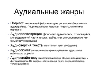 Аудиальные жанры
 Подкаст (отдельный файл или серия регулярно обновляемых
аудиофайлов. По длительности: короткая новость, сюжет или
передача)
 Аудиоиллюстрация (фрагмент аудиозаписи, относящийся
к определенной части текста; добавляет эмоциональную или
смысловую нагрузку)
 Аудиоверсия текста (начитанный текст сообщения)
 Аудиосюжет (осмысленная и срежисированная аудиозапись
небольшого формата)
 Аудиослайд-шоу (синтетический жанр, объединяющий аудио- и
фотоматериалы. На выходе – фотоистория почти с видеоэффектом,
только дешевле)
 