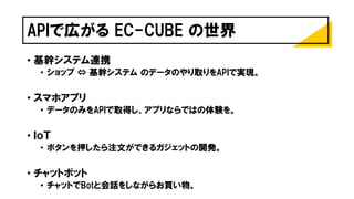 APIで広がる EC-CUBE の世界
• 基幹システム連携
• ショップ ⇔ 基幹システム のデータのやり取りをAPIで実現。
• スマホアプリ
• データのみをAPIで取得し、アプリならではの体験を。
• ＩｏＴ
• ボタンを押したら注文ができるガジェットの開発。
• チャットボット
• チャットでBotと会話をしながらお買い物。
 