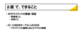 β版 で、できること
• APIクライアントの登録/認証
• 管理者ごと
• 会員ごと
• EC-CUBE内テーブルへのCRUD
• クライアントの権限に応じたアクセス制限
 