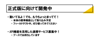 正式版に向けて開発中
• 動いてるよ！でも...もうちょっとまってて！
• 本体の標準機能として取り込み予定
• フィールドテスト中。ぜひ使ってみてください
• API機能を活用した連携サービス募集中！
• ブースでお待ちしています
 