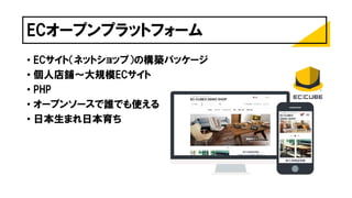 ECオープンプラットフォーム
• ECサイト（ネットショップ）の構築パッケージ
• 個人店舗～大規模ECサイト
• PHP
• オープンソースで誰でも使える
• 日本生まれ日本育ち
 