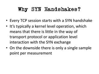 Why SYN Handshakes?
• Every	TCP	session	starts	with	a	SYN	handshake
• It’s	typically	a	kernel	level	operation,	which	
means	that	there	is	little	in	the	way	of	
transport	protocol	or	application	level	
interaction	with	the	SYN	exchange
• On	the	downside	there	is	only	a	single	sample	
point	per	measurement
 