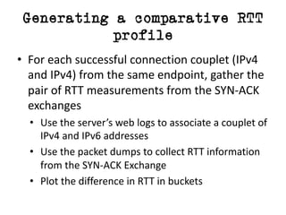 Generating a comparative RTT
profile
• For	each	successful	connection	couplet	(IPv4	
and	IPv4)	from	the	same	endpoint,	gather	the	
pair	of	RTT	measurements	from the	SYN-ACK	
exchanges
• Use	the	server’s	web	logs	to	associate	a	couplet	of	
IPv4	and	IPv6	addresses
• Use	the	packet	dumps	to	collect	RTT	information	
from	the	SYN-ACK	Exchange
• Plot	the	difference	in	RTT	in	buckets
 