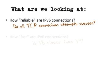 What are we looking at:
• How	“reliable”	are	IPv6	connections?
• How	“fast”	are	IPv6	connections?
 