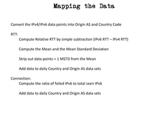Mapping the Data
Convert	the	IPv4/IPv6	data	points	into	Origin	AS	and	Country	Code
RTT:
Compute	Relative	RTT	by	simple	subtraction	(IPv6	RTT	– IPv4	RTT)
Compute	the	Mean	and	the	Mean	Standard	Deviation
Strip	out	data	points	>	1	MSTD	from	the	Mean
Add	data	to	daily	Country	and	Origin	AS	data	sets
Connection:
Compute	the	ratio	of	failed	IPv6	to	total	seen	IPv6
Add	data	to	daily	Country	and	Origin	AS	data	sets
 