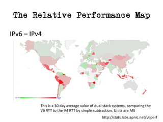 The Relative Performance Map
IPv6	– IPv4
This	is	a	30	day	average	value	of	dual	stack	systems,	comparing	the
V6	RTT	to	the	V4	RTT	by	simple	subtraction.	Units	are	MS
http://stats.labs.apnic.net/v6perf
 