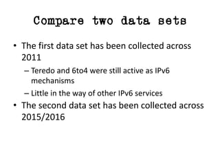Compare two data sets
• The	first	data	set	has	been	collected	across	
2011
– Teredo	and	6to4	were	still	active	as	IPv6	
mechanisms
– Little	in	the	way	of	other	IPv6	services
• The	second	data	set	has	been	collected	across	
2015/2016
 
