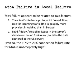 6to4 Failure is Local Failure
6to4	failure	appears	to	be	related	to	two	factors:
1. The	client’s	site	has	a	protocol	41	firewall	filter	
rule	for	incoming	traffic (this	is	possibly	more	
prevalent	in	AsiaPac than	in	Europe)
2. Load	/	delay	/	reliability	issues	in	the	server’s	
chosen	outbound	6to4	relay	(noted	in	the	data	
gathered	at	the	US	server)
Even	so,	the	10%	to	20%	connection	failure	rate	
for	6to4	is	unacceptably	high!
 