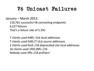 V6 Unicast Failures
January	– March	2012:
110,761	successful	V6	connecting	endpoints
6,227	failures
That’s	a	failure	rate	of	5.3%!
7	clients	used	fe80::	link	local	addresses
7 clients	used	fc00:/7	ULA	source	addresses
2	clients	used	fec0::/16	deprecated	site	local	addresses
16	clients	used	1f02:d9fc::/16	
Nobody	used	3ffe::/16	prefixes!	
 