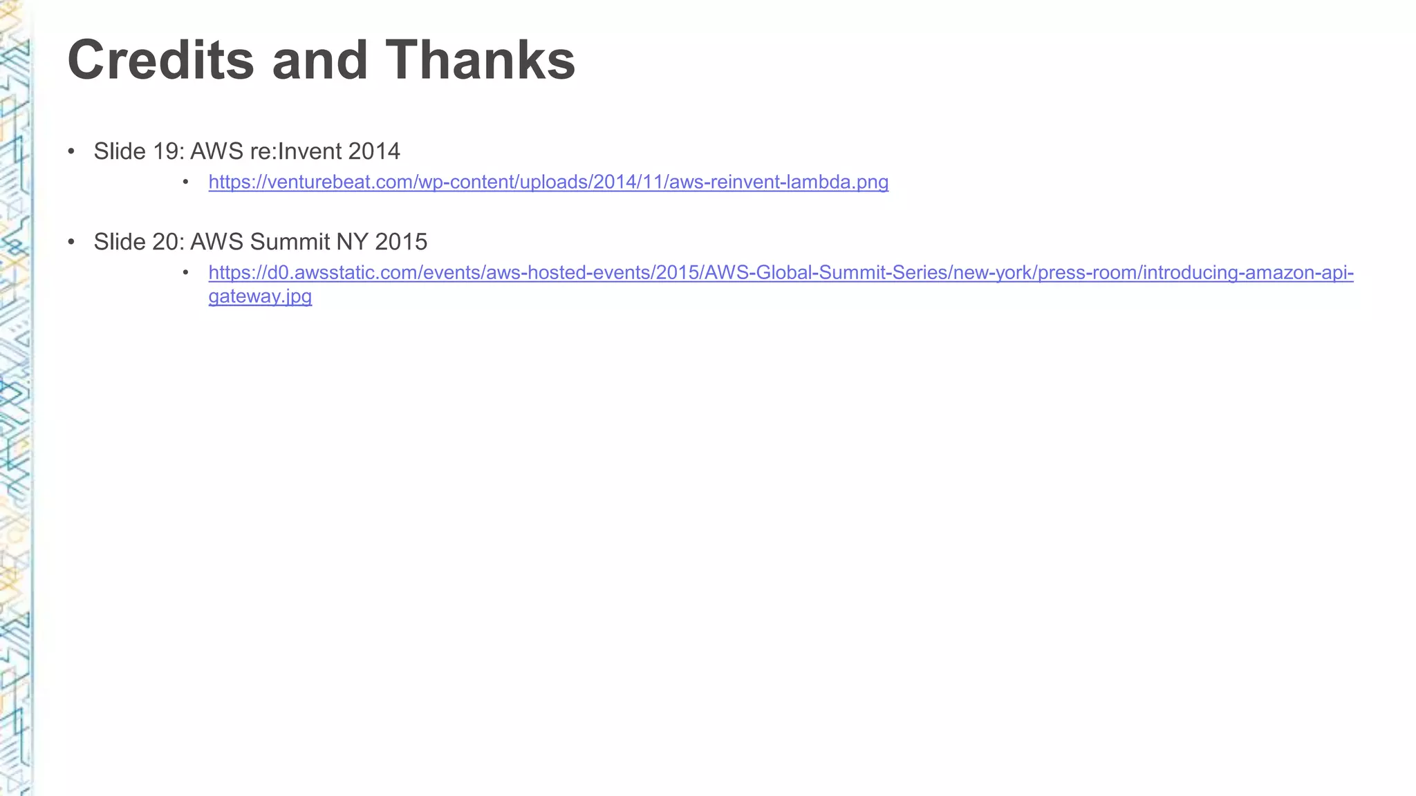Credits and Thanks • Slide 19: AWS re:Invent 2014 • https://venturebeat.com/wp-content/uploads/2014/11/aws-reinvent-lambda.png • Slide 20: AWS Summit NY 2015 • https://d0.awsstatic.com/events/aws-hosted-events/2015/AWS-Global-Summit-Series/new-york/press-room/introducing-amazon-api- gateway.jpg 