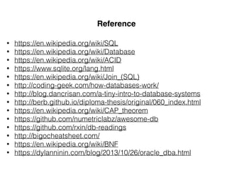 Reference
• https://en.wikipedia.org/wiki/SQL
• https://en.wikipedia.org/wiki/Database
• https://en.wikipedia.org/wiki/ACID
• https://www.sqlite.org/lang.html
• https://en.wikipedia.org/wiki/Join_(SQL)
• http://coding-geek.com/how-databases-work/
• http://blog.dancrisan.com/a-tiny-intro-to-database-systems
• http://berb.github.io/diploma-thesis/original/060_index.html
• https://en.wikipedia.org/wiki/CAP_theorem
• https://github.com/numetriclabz/awesome-db
• https://github.com/rxin/db-readings
• http://bigocheatsheet.com/
• https://en.wikipedia.org/wiki/BNF
• https://dylanninin.com/blog/2013/10/26/oracle_dba.html
 