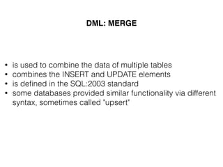 DML: MERGE
• is used to combine the data of multiple tables
• combines the INSERT and UPDATE elements
• is deﬁned in the SQL:2003 standard
• some databases provided similar functionality via different
syntax, sometimes called "upsert"
 
