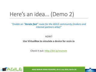 Here’s	an	idea…	(Demo	2)
”Enable	an	“iterate	fast”	route	for	the	AGILE	community	(makers	and	
internal	partners	alike)”
HOW?
Use	VirtualBox to	simulate	a	device	for	resin.io
Check	it	out:	http://bit.ly/resinvm
AGILE	BERLIN	DEMO	SESSIONS,	20-21	July	2016,	Berlin	DE
 