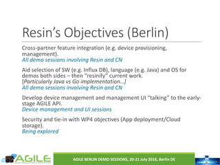 Resin’s	Objectives	(Berlin)
Cross-partner	feature	integration	(e.g.	device	provisioning,	
management).
All	demo	sessions	involving	Resin	and	CN
Aid	selection	of	SW	(e.g.	Influx	DB),	language	(e.g.	Java)	and	OS	for	
demos	both	sides	– then	“resinify”	current	work.
[Particularly	Java	vs	Go	implementation…]
All	demo	sessions	involving	Resin	and	CN
Develop	device	management	and	management	UI	“talking”	to	the	early-
stage	AGILE	API.
Device	management	and	UI	sessions
Security	and	tie-in	with	WP4	objectives	(App	deployment/Cloud	
storage).
Being	explored
AGILE	BERLIN	DEMO	SESSIONS,	20-21	July	2016,	Berlin	DE
 