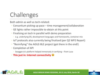Challenges
Both	admin	as	well	as	tech-related:
◦ Consortium	picking	up	pace	– time	management/collaboration
◦ GE	lights	rather	impossible	to	obtain	at	this	point
◦ Finalising on	tech	in	parallel	with	demo	preparation
◦ e.g.	underlying	OS,	development	languages	and	frameworks,	container	mix
◦ IoT	protocols	also	currently	being	finalised (per	Q2	WP2	Report)
◦ “Resinifying”	the	AGILE-BLE	project	(got	there	in	the	end!)
◦ Completion	of	API	
◦ Swagger.io’s platform	helped	immensely	in	verifying	– from	Luca
◦ This	just	in:	Internet	connectivity	 😩
AGILE	BERLIN	DEMO	SESSIONS,	20-21	July	2016,	Berlin	DE
 