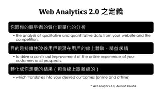 Web Analytics 2.0 ֮x
ĸߵ|ķ
? the analysis of qualitative and quantitative data from your website and the
competition,
ĿǳmԸÑÑľw򞣬
? to drive a continual improvement of the online experience of your
customers and prospects,
DҪĽYϸxģ
? which translates into your desired outcomes (online and offline)
~ Web Analytics 2.0, Avinash Kaushik
 