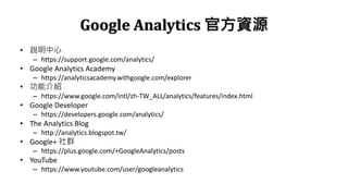 Google Analytics ٷYԴ
? f
C https://support.google.com/analytics/
? Google Analytics Academy
C https://analyticsacademy.withgoogle.com/explorer
? ܽB
C https://www.google.com/intl/zh-TW_ALL/analytics/features/index.html
? Google Developer
C https://developers.google.com/analytics/
? The Analytics Blog
C http://analytics.blogspot.tw/
? Google+ Ⱥ
C https://plus.google.com/+GoogleAnalytics/posts
? YouTube
C https://www.youtube.com/user/googleanalytics
 
