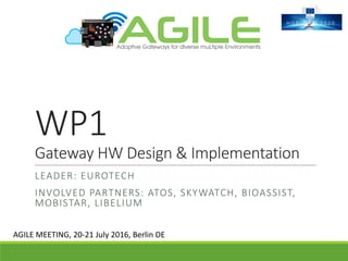 WP1
Gateway	HW	Design	&	Implementation
LEADER:	EUROTECH
INVOLVED	PARTNERS:	ATOS,	SKYWATCH,	BIOASSIST,	
MOBISTAR,	LIBELIUM
AGILE	MEETING,	20-21	July	2016,	Berlin	DE
 