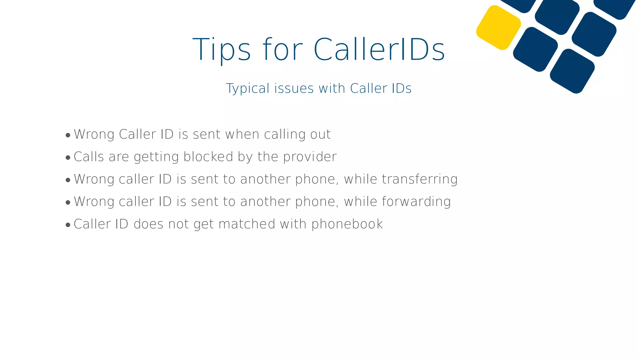 Tips for CallerIDs
Typical issues with Caller IDs
•Wrong Caller ID is sent when calling out
•Calls are getting blocked by the provider
•Wrong caller ID is sent to another phone, while transferring
•Wrong caller ID is sent to another phone, while forwarding
•Caller ID does not get matched with phonebook
 
