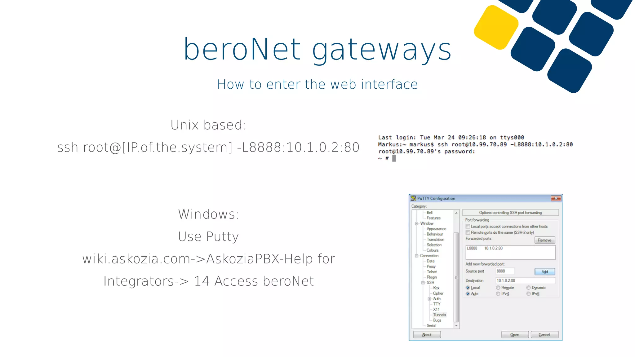 beroNet gateways
How to enter the web interface
Unix based:
ssh root@[IP.of.the.system] -L8888:10.1.0.2:80
Windows:
Use Putty
wiki.askozia.com->AskoziaPBX-Help for
Integrators-> 14 Access beroNet
 