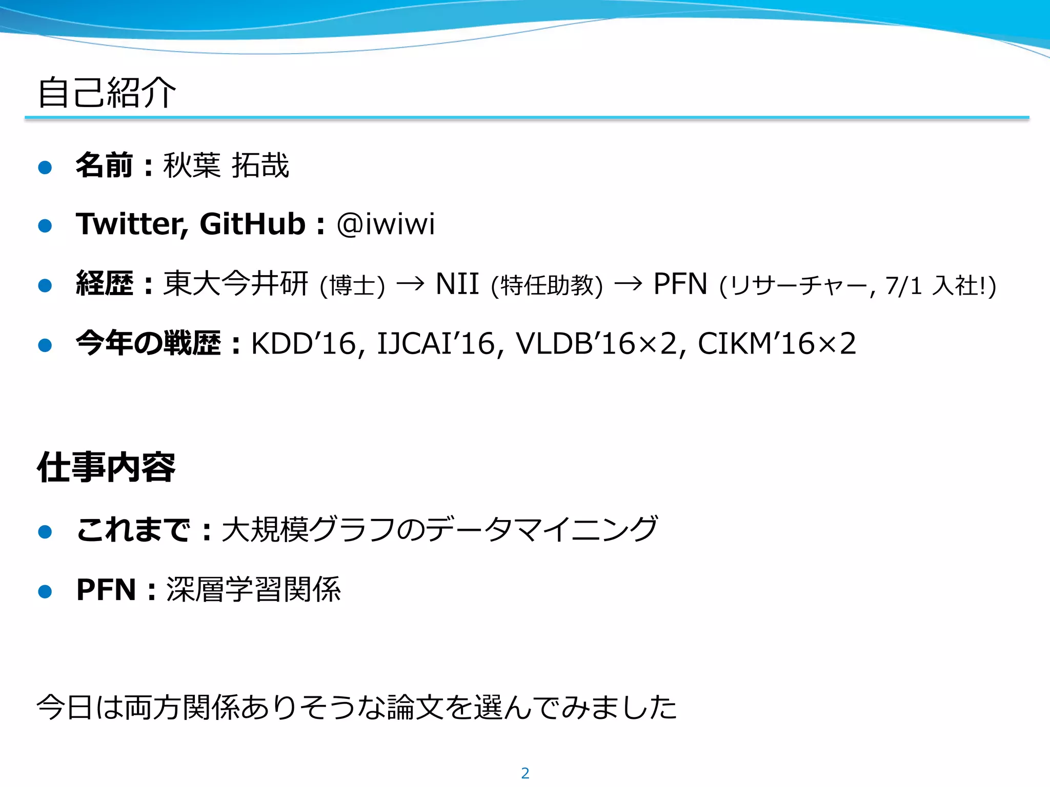 ⾃⼰紹介
l  名前：秋葉 拓哉
l  Twitter, GitHub：@iwiwi
l  経歴：東⼤今井研 (博⼠) → NII (特任助教) → PFN (リサーチャー, 7/1 ⼊社!)
l  今年の戦歴：KDDʼ16, IJCAIʼ16, VLDBʼ16×2, CIKMʼ16×2
仕事内容
l  これまで：⼤規模グラフのデータマイニング
l  PFN：深層学習関係
今⽇は両⽅関係ありそうな論⽂を選んでみました
2
 