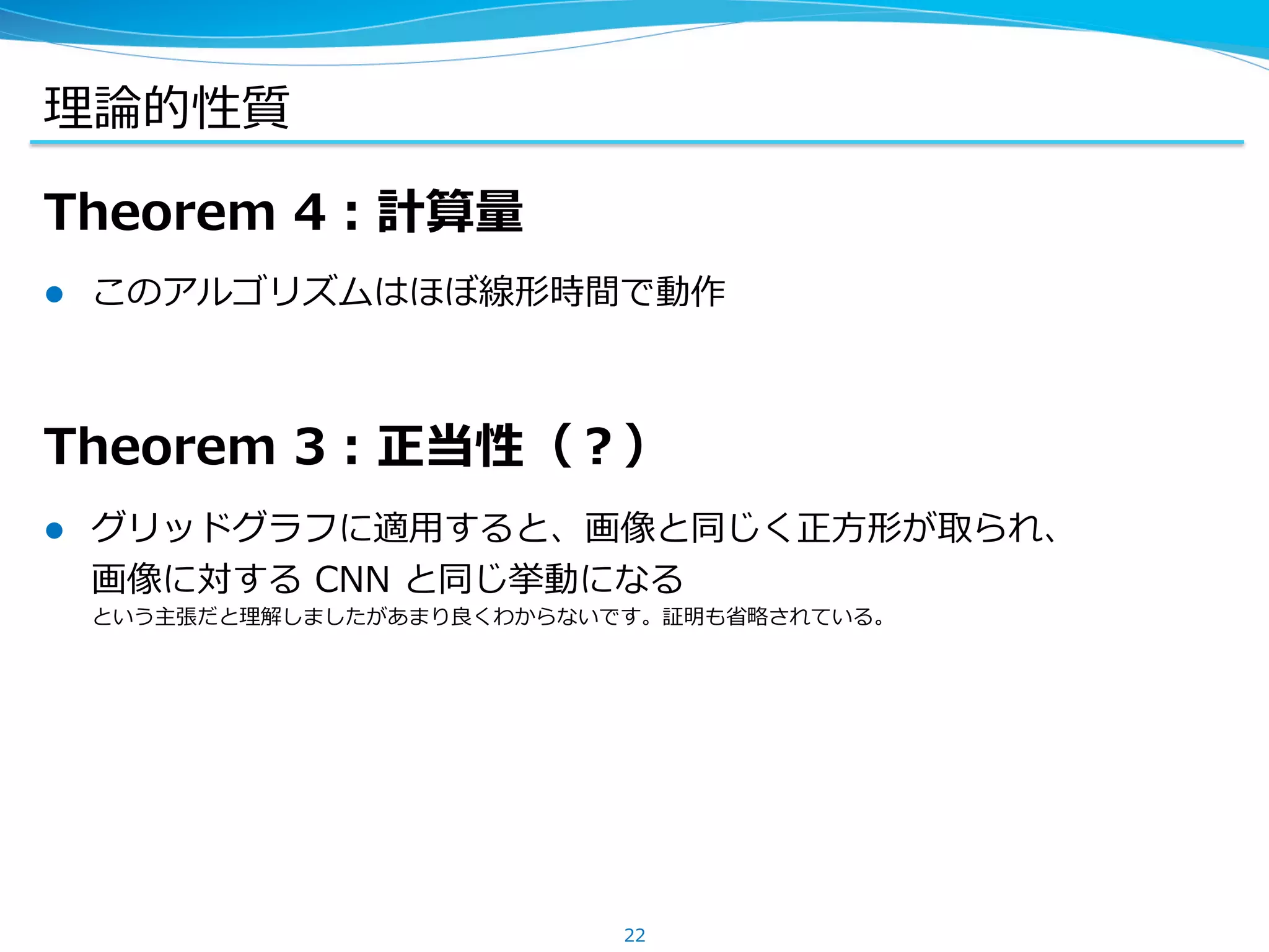理論的性質
Theorem 4：計算量
l  このアルゴリズムはほぼ線形時間で動作
Theorem 3：正当性（？）
l  グリッドグラフに適⽤すると、画像と同じく正⽅形が取られ、
画像に対する CNN と同じ挙動になる
という主張だと理解しましたがあまり良くわからないです。証明も省略されている。
22
 