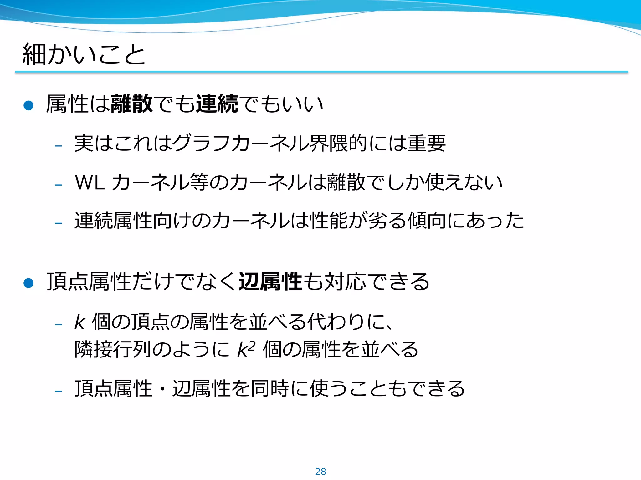 細かいこと
l  属性は離散でも連続でもいい
–  実はこれはグラフカーネル界隈的には重要
–  WL カーネル等のカーネルは離散でしか使えない
–  連続属性向けのカーネルは性能が劣る傾向にあった
l  頂点属性だけでなく辺属性も対応できる
–  k 個の頂点の属性を並べる代わりに、
隣接⾏列のように k2 個の属性を並べる
–  頂点属性・辺属性を同時に使うこともできる
28
 