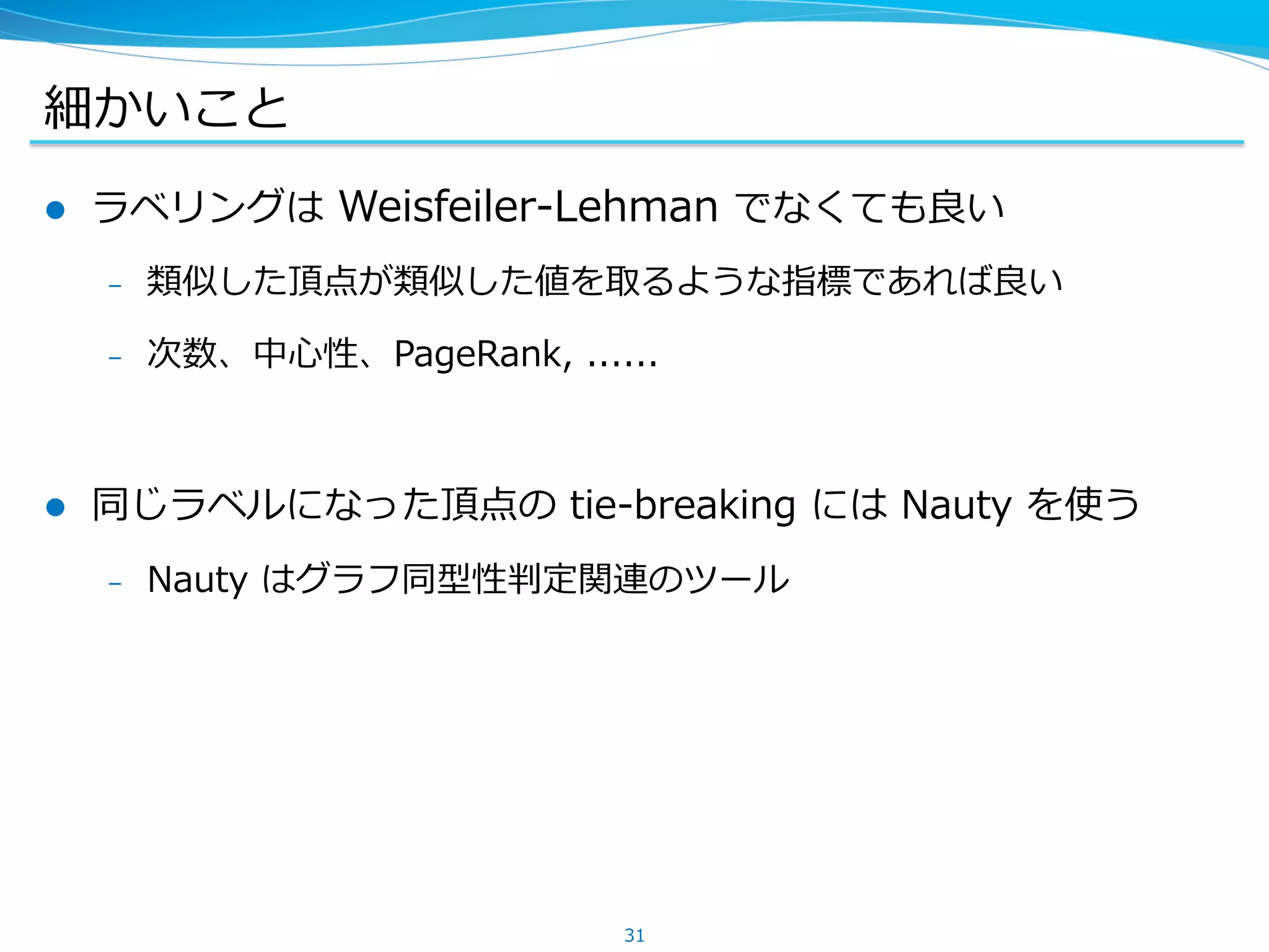 細かいこと
l  ラベリングは Weisfeiler-Lehman でなくても良い
–  類似した頂点が類似した値を取るような指標であれば良い
–  次数、中⼼性、PageRank, ......
l  同じラベルになった頂点の tie-breaking には Nauty を使う
–  Nauty はグラフ同型性判定関連のツール
31
 