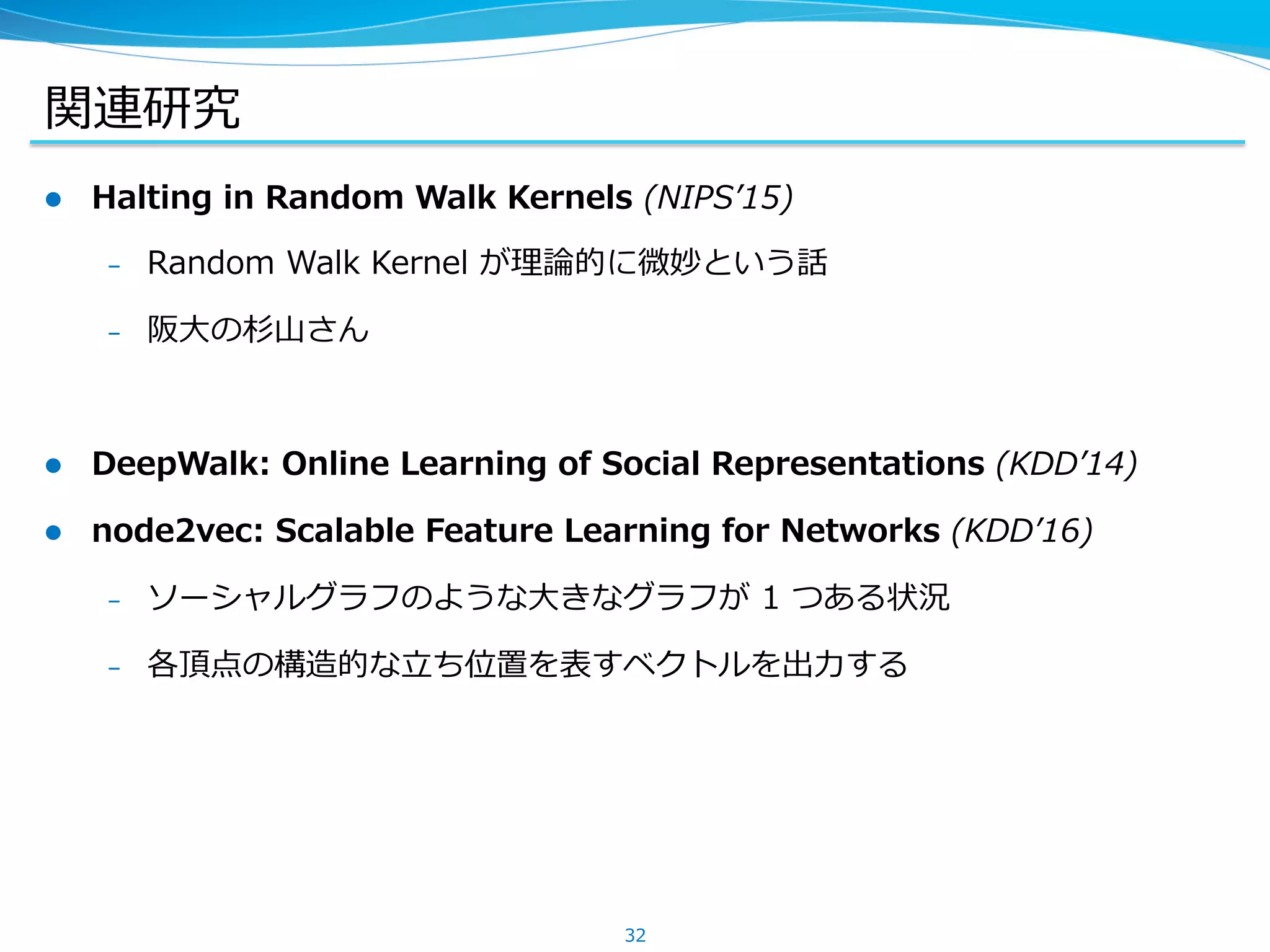 関連研究
l  Halting in Random Walk Kernels (NIPSʼ15)
–  Random Walk Kernel が理論的に微妙という話
–  阪⼤の杉⼭さん
l  DeepWalk: Online Learning of Social Representations (KDDʼ14)
l  node2vec: Scalable Feature Learning for Networks (KDDʼ16)
–  ソーシャルグラフのような⼤きなグラフが 1 つある状況
–  各頂点の構造的な⽴ち位置を表すベクトルを出⼒する
32
 