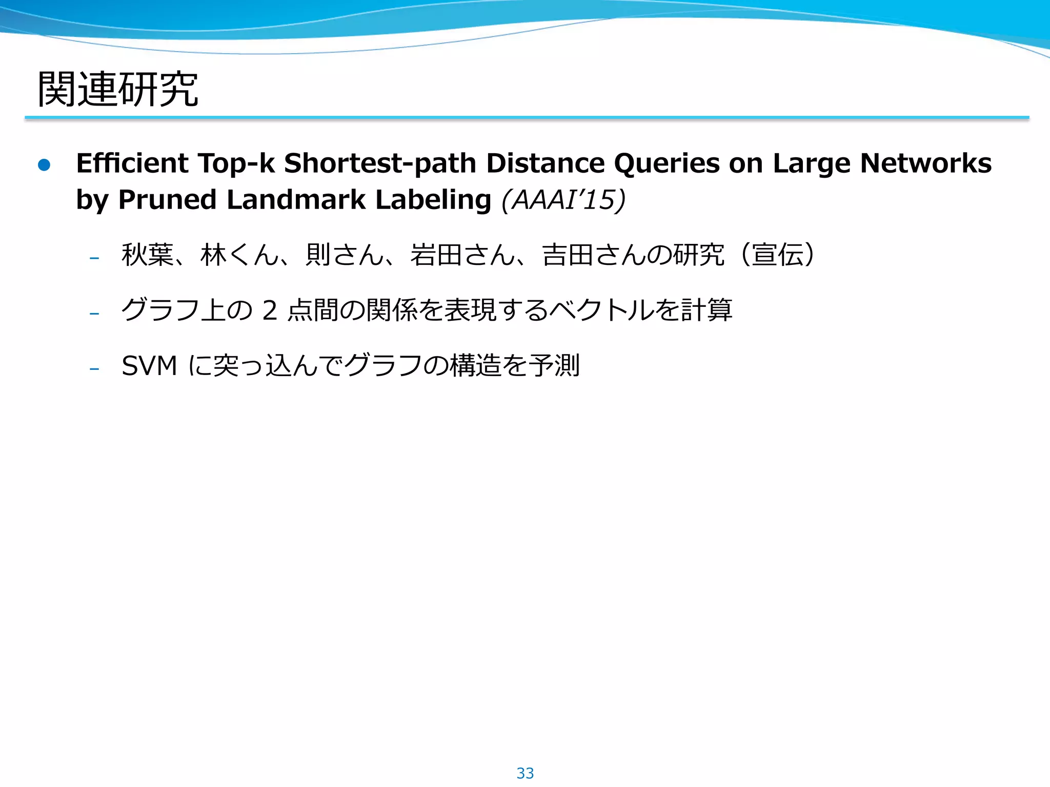 関連研究
l  Eﬃcient Top-k Shortest-path Distance Queries on Large Networks
by Pruned Landmark Labeling (AAAIʼ15)
–  秋葉、林くん、則さん、岩⽥さん、吉⽥さんの研究（宣伝）
–  グラフ上の 2 点間の関係を表現するベクトルを計算
–  SVM に突っ込んでグラフの構造を予測
33
 
