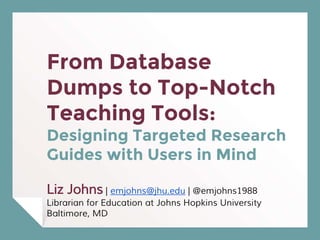 From Database
Dumps to Top-Notch
Teaching Tools:
Designing Targeted Research
Guides with Users in Mind
Liz Johns | emjohns@jhu.edu | @emjohns1988
Librarian for Education at Johns Hopkins University
Baltimore, MD
 