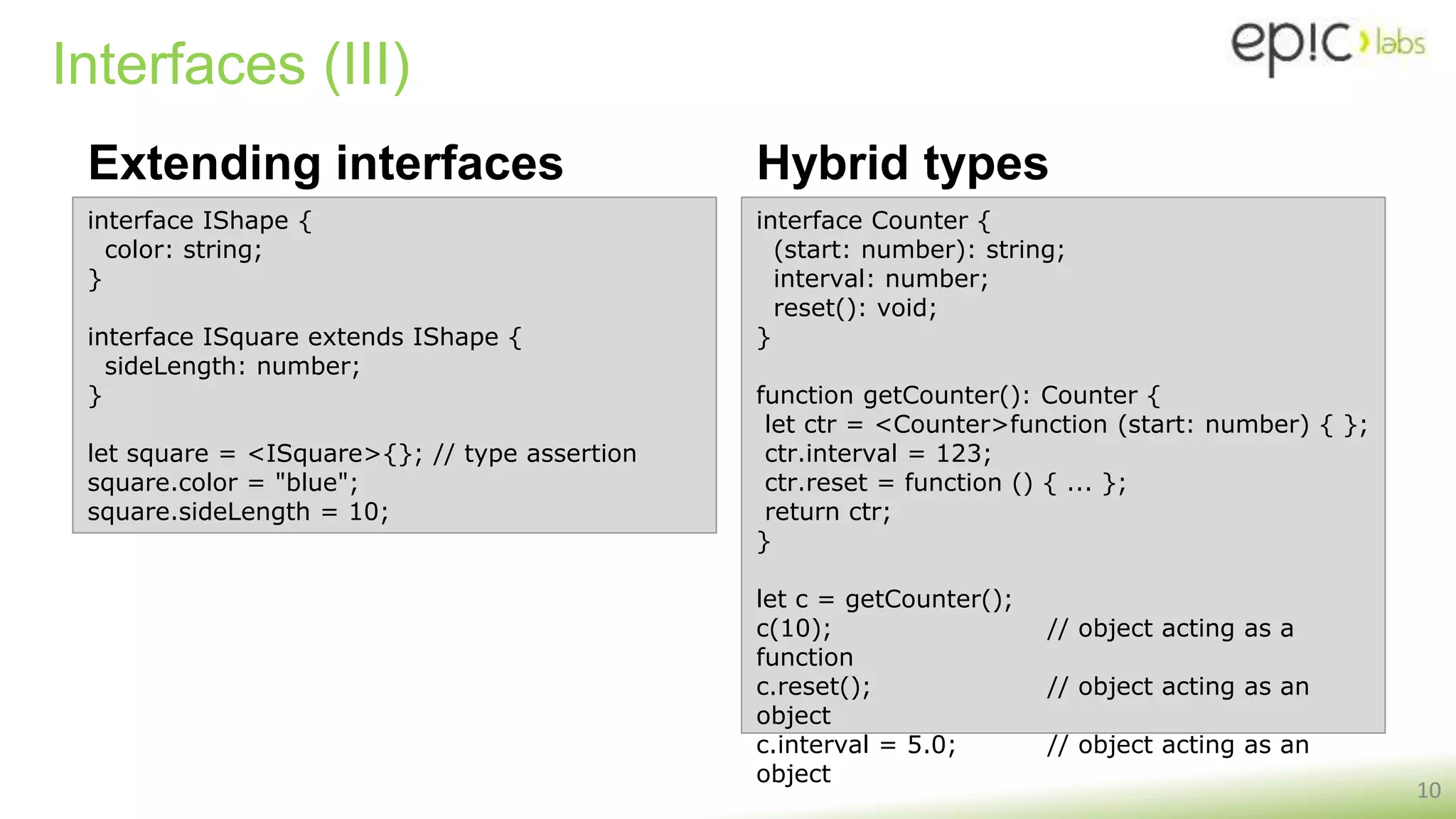 Interfaces (III)
Extending interfaces
10
interface IShape {
color: string;
}
interface ISquare extends IShape {
sideLength: number;
}
let square = <ISquare>{}; // type assertion
square.color = "blue";
square.sideLength = 10;
Hybrid types
interface Counter {
(start: number): string;
interval: number;
reset(): void;
}
function getCounter(): Counter {
let ctr = <Counter>function (start: number) { };
ctr.interval = 123;
ctr.reset = function () { ... };
return ctr;
}
let c = getCounter();
c(10); // object acting as a
function
c.reset(); // object acting as an
object
c.interval = 5.0; // object acting as an
object
 