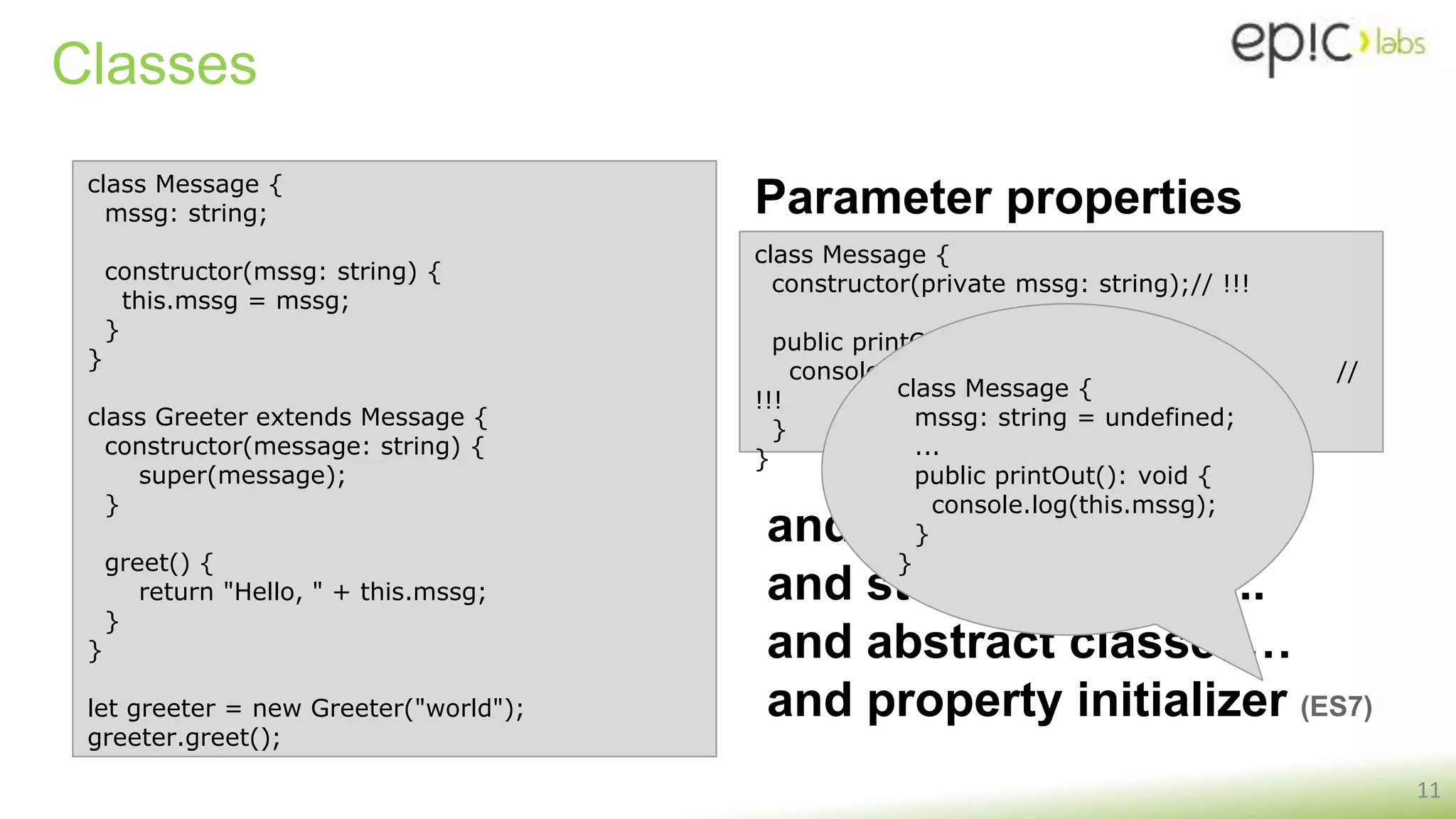 Classes
11
class Message {
mssg: string;
constructor(mssg: string) {
this.mssg = mssg;
}
}
class Greeter extends Message {
constructor(message: string) {
super(message);
}
greet() {
return "Hello, " + this.mssg;
}
}
let greeter = new Greeter("world");
greeter.greet();
class Message {
constructor(private mssg: string);// !!!
public printOut(): void {
console.log(this.mssg); //
!!!
}
}
Parameter properties
and static properties...
and static functions...
and abstract classes…
and property initializer (ES7)
class Message {
mssg: string = undefined;
...
public printOut(): void {
console.log(this.mssg);
}
}
 