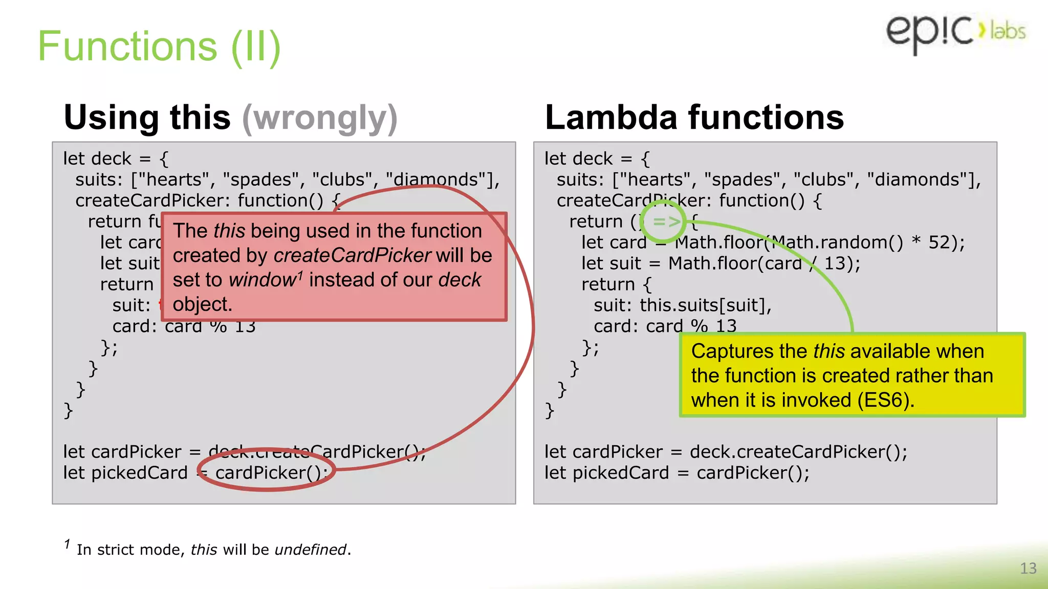 let deck = {
suits: ["hearts", "spades", "clubs", "diamonds"],
createCardPicker: function() {
return function() {
let card = Math.floor(Math.random() * 52);
let suit = Math.floor(card / 13);
return {
suit: this.suits[suit],
card: card % 13
};
}
}
}
let cardPicker = deck.createCardPicker();
let pickedCard = cardPicker();
Functions (II)
Using this (wrongly)
13
Lambda functions
let deck = {
suits: ["hearts", "spades", "clubs", "diamonds"],
createCardPicker: function() {
return () => {
let card = Math.floor(Math.random() * 52);
let suit = Math.floor(card / 13);
return {
suit: this.suits[suit],
card: card % 13
};
}
}
}
let cardPicker = deck.createCardPicker();
let pickedCard = cardPicker();
Captures the this available when
the function is created rather than
when it is invoked (ES6).
The this being used in the function
created by createCardPicker will be
set to window1 instead of our deck
object.
1 In strict mode, this will be undefined.
 
