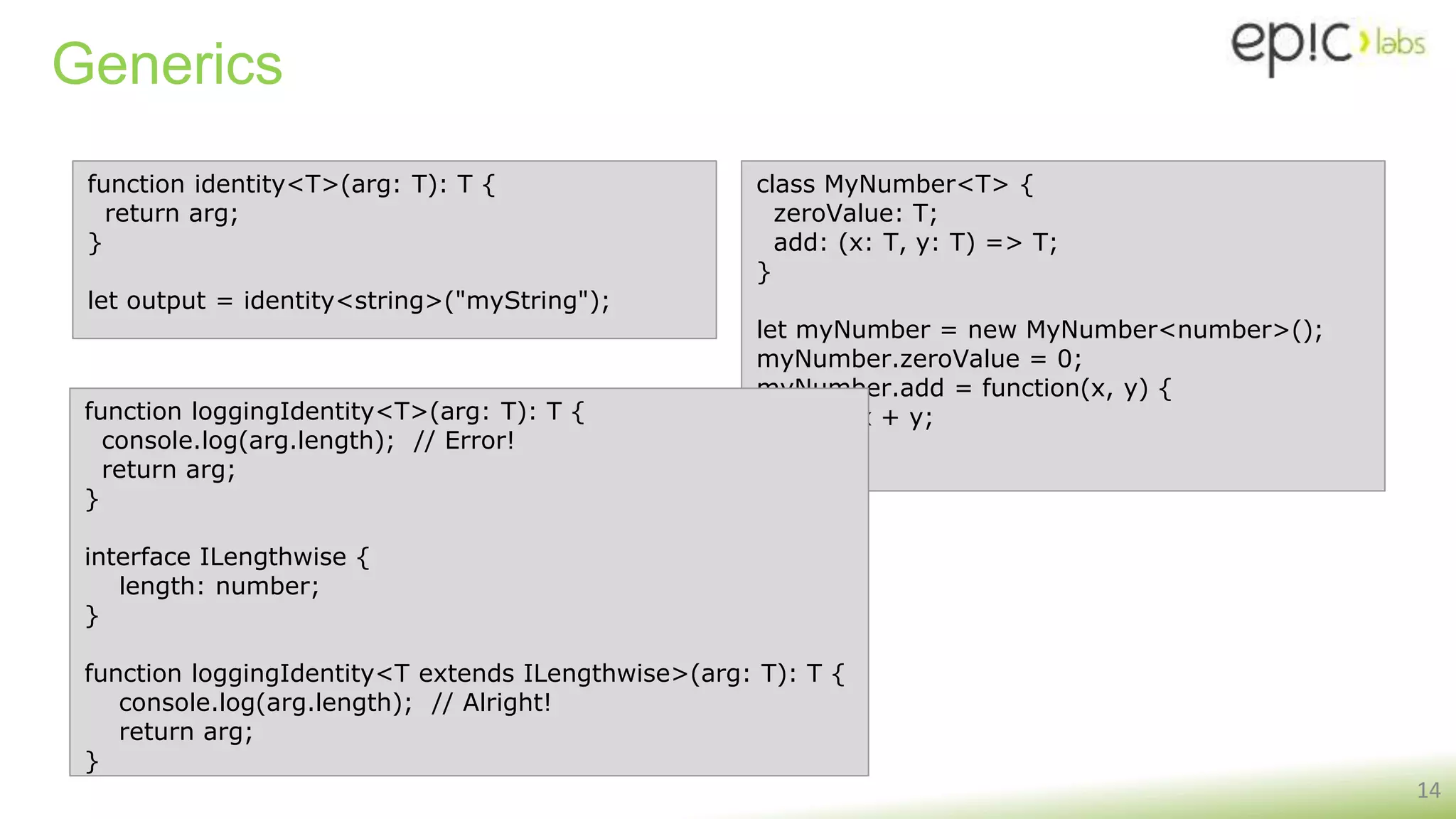 Generics
14
function identity<T>(arg: T): T {
return arg;
}
let output = identity<string>("myString");
class MyNumber<T> {
zeroValue: T;
add: (x: T, y: T) => T;
}
let myNumber = new MyNumber<number>();
myNumber.zeroValue = 0;
myNumber.add = function(x, y) {
return x + y;
};
function loggingIdentity<T>(arg: T): T {
console.log(arg.length); // Error!
return arg;
}
interface ILengthwise {
length: number;
}
function loggingIdentity<T extends ILengthwise>(arg: T): T {
console.log(arg.length); // Alright!
return arg;
}
 