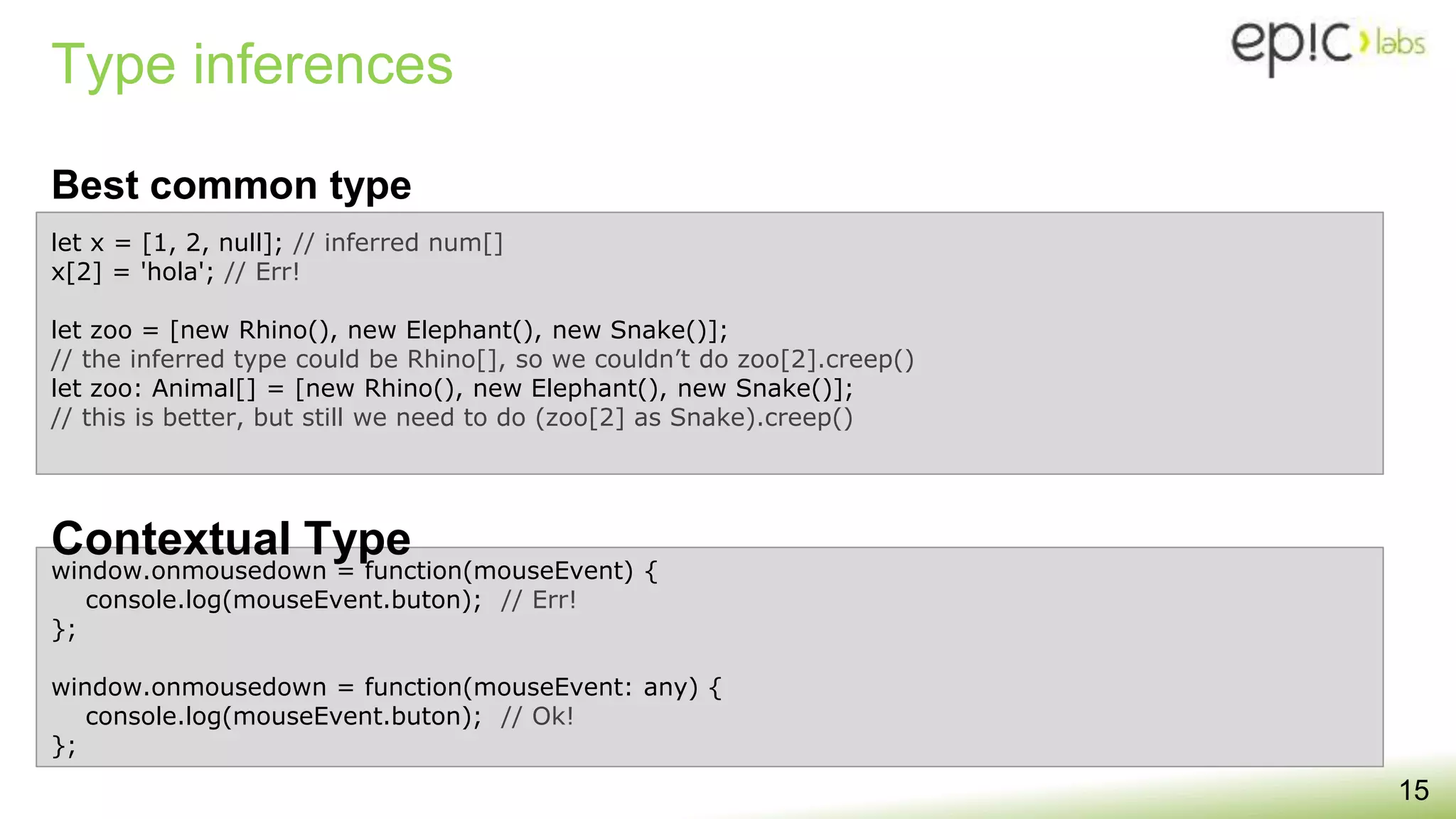 Type inferences
15
window.onmousedown = function(mouseEvent) {
console.log(mouseEvent.buton); // Err!
};
window.onmousedown = function(mouseEvent: any) {
console.log(mouseEvent.buton); // Ok!
};
Best common type
Contextual Type
let x = [1, 2, null]; // inferred num[]
x[2] = 'hola'; // Err!
let zoo = [new Rhino(), new Elephant(), new Snake()];
// the inferred type could be Rhino[], so we couldn’t do zoo[2].creep()
let zoo: Animal[] = [new Rhino(), new Elephant(), new Snake()];
// this is better, but still we need to do (zoo[2] as Snake).creep()
 