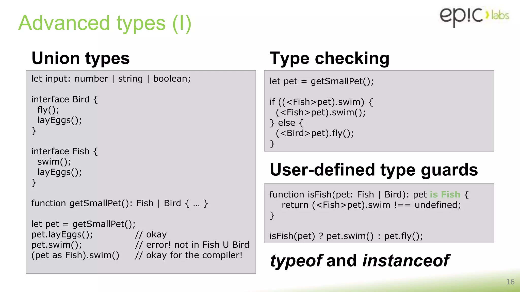 Advanced types (I)
Union types
16
let input: number | string | boolean;
interface Bird {
fly();
layEggs();
}
interface Fish {
swim();
layEggs();
}
function getSmallPet(): Fish | Bird { … }
let pet = getSmallPet();
pet.layEggs(); // okay
pet.swim(); // error! not in Fish U Bird
(pet as Fish).swim() // okay for the compiler!
let pet = getSmallPet();
if ((<Fish>pet).swim) {
(<Fish>pet).swim();
} else {
(<Bird>pet).fly();
}
Type checking
function isFish(pet: Fish | Bird): pet is Fish {
return (<Fish>pet).swim !== undefined;
}
isFish(pet) ? pet.swim() : pet.fly();
User-defined type guards
typeof and instanceof
 