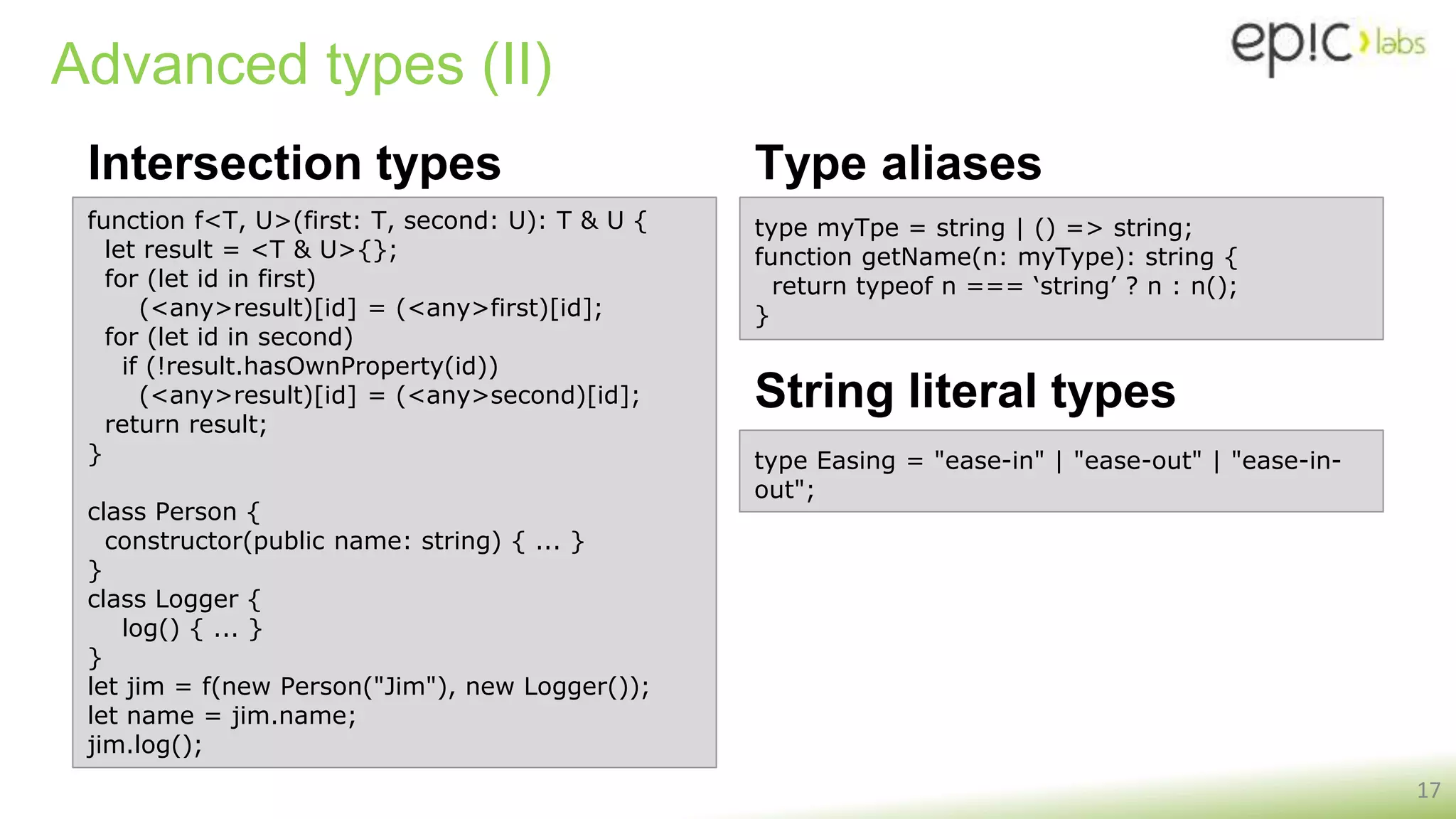 Advanced types (II)
Intersection types
17
function f<T, U>(first: T, second: U): T & U {
let result = <T & U>{};
for (let id in first)
(<any>result)[id] = (<any>first)[id];
for (let id in second)
if (!result.hasOwnProperty(id))
(<any>result)[id] = (<any>second)[id];
return result;
}
class Person {
constructor(public name: string) { ... }
}
class Logger {
log() { ... }
}
let jim = f(new Person("Jim"), new Logger());
let name = jim.name;
jim.log();
type myTpe = string | () => string;
function getName(n: myType): string {
return typeof n === ‘string’ ? n : n();
}
Type aliases
type Easing = "ease-in" | "ease-out" | "ease-in-
out";
String literal types
 