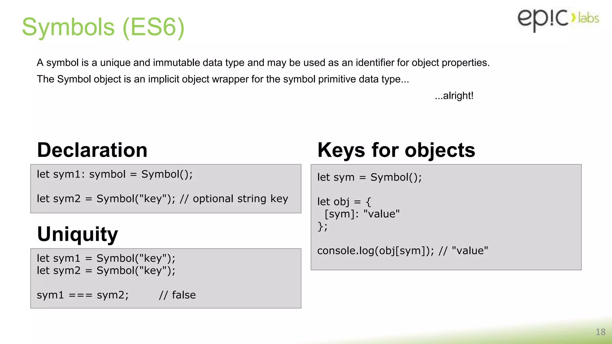 Symbols (ES6)
Declaration
18
let sym1: symbol = Symbol();
let sym2 = Symbol("key"); // optional string key
let sym = Symbol();
let obj = {
[sym]: "value"
};
console.log(obj[sym]); // "value"
Keys for objects
Uniquity
let sym1 = Symbol("key");
let sym2 = Symbol("key");
sym1 === sym2; // false
A symbol is a unique and immutable data type and may be used as an identifier for object properties.
The Symbol object is an implicit object wrapper for the symbol primitive data type...
...alright!
 
