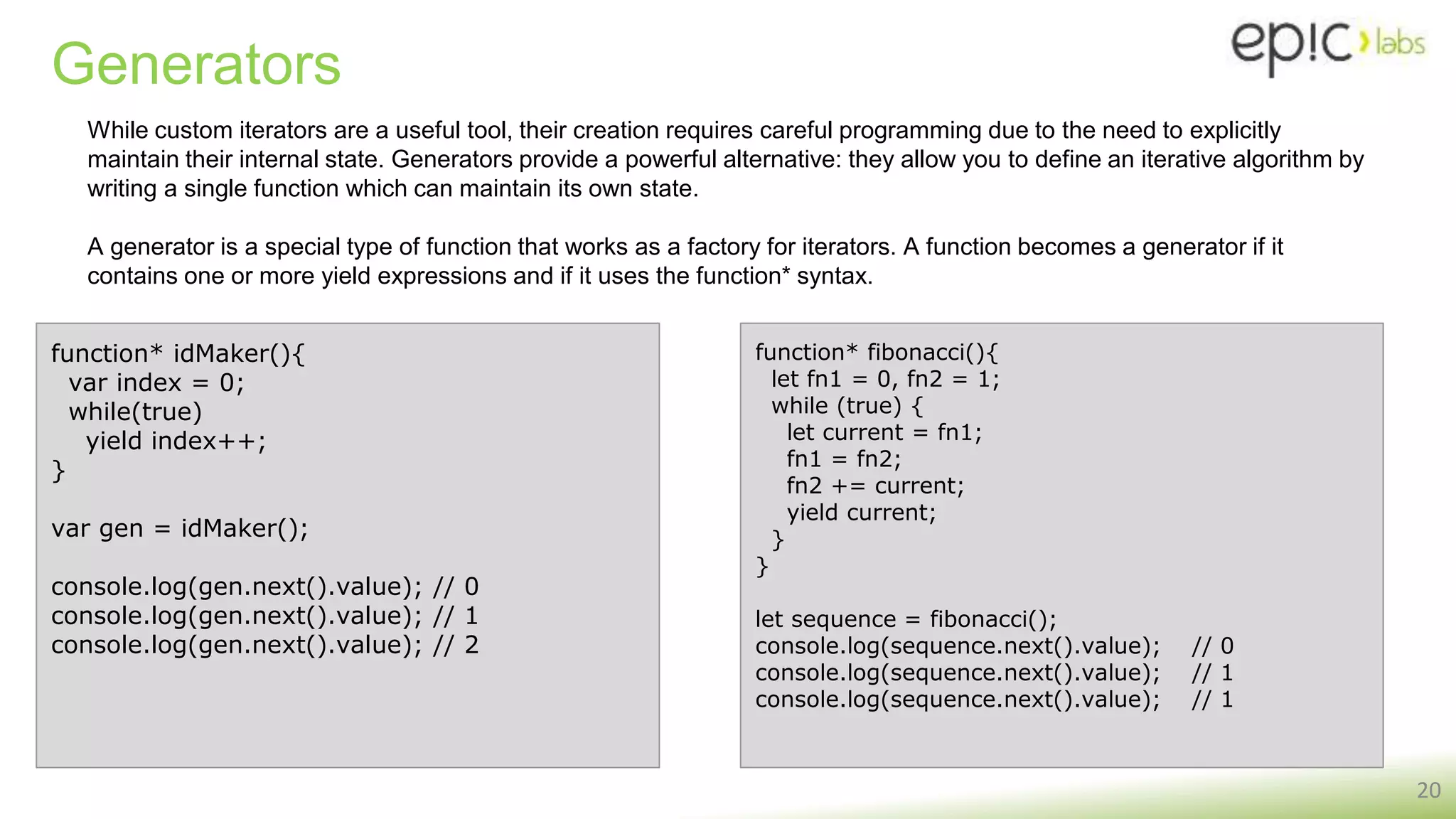 Generators
20
While custom iterators are a useful tool, their creation requires careful programming due to the need to explicitly
maintain their internal state. Generators provide a powerful alternative: they allow you to define an iterative algorithm by
writing a single function which can maintain its own state.
A generator is a special type of function that works as a factory for iterators. A function becomes a generator if it
contains one or more yield expressions and if it uses the function* syntax.
function* idMaker(){
var index = 0;
while(true)
yield index++;
}
var gen = idMaker();
console.log(gen.next().value); // 0
console.log(gen.next().value); // 1
console.log(gen.next().value); // 2
function* fibonacci(){
let fn1 = 0, fn2 = 1;
while (true) {
let current = fn1;
fn1 = fn2;
fn2 += current;
yield current;
}
}
let sequence = fibonacci();
console.log(sequence.next().value); // 0
console.log(sequence.next().value); // 1
console.log(sequence.next().value); // 1
 