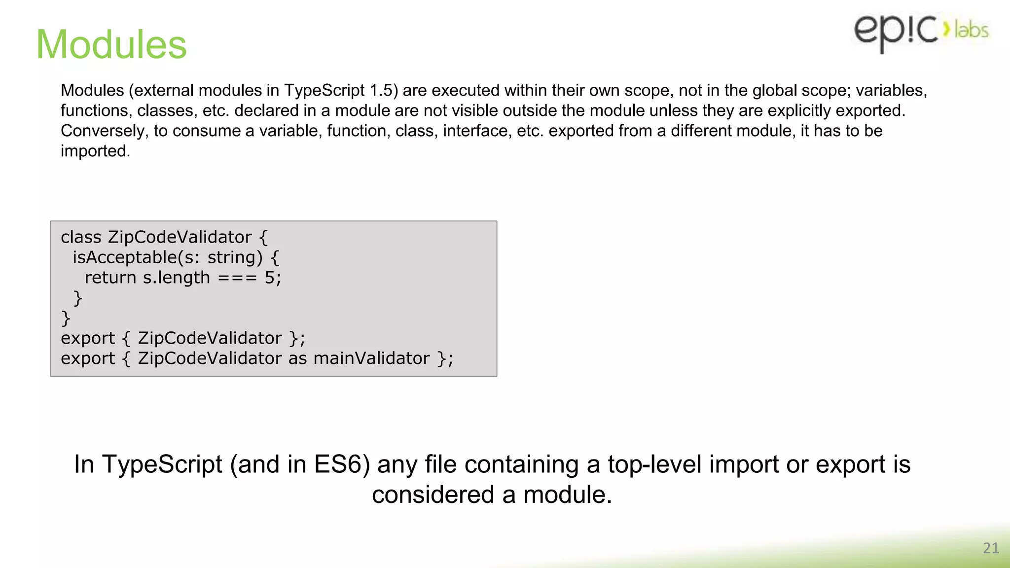 Modules
21
class ZipCodeValidator {
isAcceptable(s: string) {
return s.length === 5;
}
}
export { ZipCodeValidator };
export { ZipCodeValidator as mainValidator };
Modules (external modules in TypeScript 1.5) are executed within their own scope, not in the global scope; variables,
functions, classes, etc. declared in a module are not visible outside the module unless they are explicitly exported.
Conversely, to consume a variable, function, class, interface, etc. exported from a different module, it has to be
imported.
In TypeScript (and in ES6) any file containing a top-level import or export is
considered a module.
 